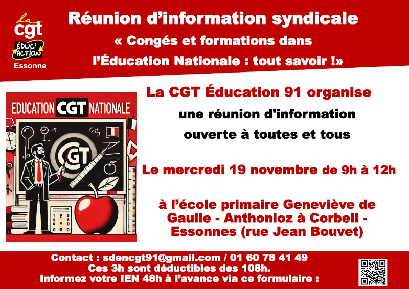 Réunion d’information syndicale « Congés et formations dans l’Éducation Nationale : tout savoir !» Le mercredi 19 novembre de 9h à 12h à l’école primaire Geneviève de Gaulle - Anthonioz à Corbeil -Essonnes (rue Jean Bouvet) Contact : sdencgt91@gmail.com / 01 60 78 41 49 Ces 3h sont déductibles des 108h. Informez votre IEN 48h à l’avance via ce formulaire