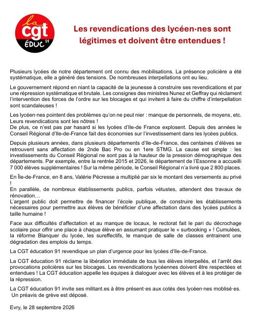 Les revendications des lycéen-nes sont légitimes et doivent être entendues !
Plusieurs lycées de notre département ont connu des mobilisations. La présence policière a été systématique, elle a généré des tensions. De nombreuses interpellations ont eu lieu:
Le gouvernement répond en niant la capacité de la jeunesse à construire ses revendications et par une répression systématique et brutale. Les consignes des ministres Nunez et Geflay qui réclament l'intervention des forces de l'ordre sur les blocages et qui invitent à faire du chiffre d’interpellation sont scandaleuses !
Les lycéen nes pointent des problèmes qu'on ne peut nier : manque de personnels, de moyens, et. Leurs revendications sont les nôtres !
De plus, ce n'est pas par hasard si les lycées d'Île-de France explosent. Depuis des années le Conseil Régional d’Île-de-France fait des économies sur l'investissement dans les lycées publics.
Depuis plusieurs années, dans plusieurs départements d'Île-de-France, des centaines d'élèves se retrouvent sans affectation do 2nde Bac Pro où en ter STMG. La cause est simple : les investissements du Conseil Régional ne sont pas à la hauteur de la pression démographique des départements. Par exemple, entre la rentrée 2018 et 2026, le département de l'Essonne a accueilli 7 000 élèves supplémentaires ! Sur la même période, le Conseil Régional n'a livré que 2 800 places.
En Île-de-France, en 8 ans, Valérie Pécresse a multiplié par six le montant des versements au privé.
En parallèle, de nombreux établissements publics, parfois vétustes, attendent des travaux de rénovation.
L'argent public doit permettre de financer l'école publique, de construire les établissements nécessaires pour permettre aux élèves de bénéficier d'une affectation dans des lycées publies à taille humaine !
Face aux difficultés d'affectation et au manque de locaux, le rectorat fait le pari du décrochage scolaire pour offrir une place à chaque élève en assumant pratiquer le « surbooking » ! Cumulées, la réforme Blanquer du Iycée, les sureffectifs, le manque de salles de classes entraînent une dégradation des emplois du temps.
La CGT Éducation 91 revendique un plan d'urgence pour les lycées d’Île-de-France.
La CGT Éducation 91 réclame la libération immédiate de tous les élèves interpellés, et l'arrêt des provocations policières sur les blocages. Les revendications lycéennes doivent être respectées et entendues ! La CGT éducation appelle les équipes à dialoguer avec les élèves et à les protéger de la répression:
La CGT Éducation 91 invite ses militant⋅es à être présent⋅es aux cotés des Iycéen⋅nes mobilisé⋅es.
Un préavis de grève est déposé.
Évry. le 28 septembre 2028