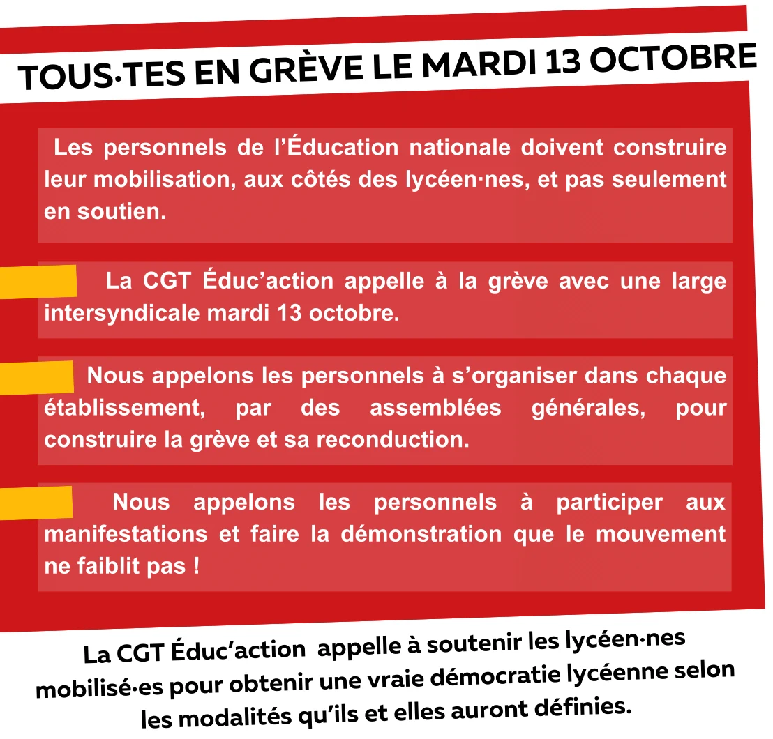TOUS·TES EN GRÈVE LE MARDI 13 OCTOBRE
Les personnels de l’Éducation nationale doivent construire leur mobilisation, aux côtés des lycéen·nes, et pas seulement en soutien.
La CGT Éduc’action appelle à la grève avec une large intersyndicale mardi 13 octobre.
Nous appelons les personnels à s’organiser dans chaque établissement, par des assemblées générales, pour construire la grève et sa reconduction.
Nous appelons les personnels à participer aux manifestations et faire la démonstration que le mouvement ne faiblit pas !
La CGT Éduc’action appelle à soutenir les lycéen·nes mobilisé·es pour obtenir une vraie démocratie lycéenne selon les modalités qu’ils et elles auront définies.
